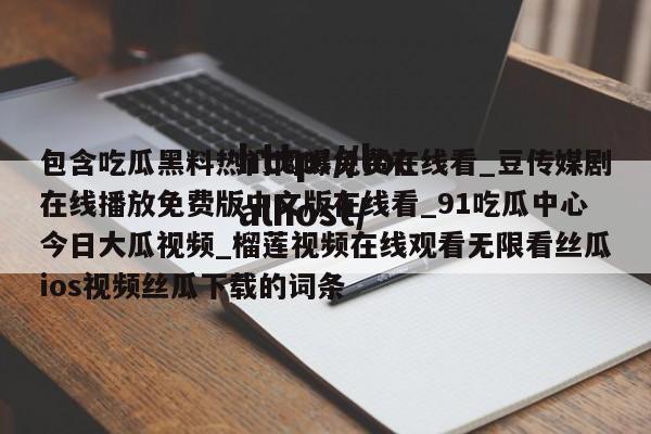 包含吃瓜黑料热门网曝免费在线看_豆传媒剧在线播放免费版中文版在线看_91吃瓜中心今日大瓜视频_榴莲视频在线观看无限看丝瓜ios视频丝瓜下载的词条